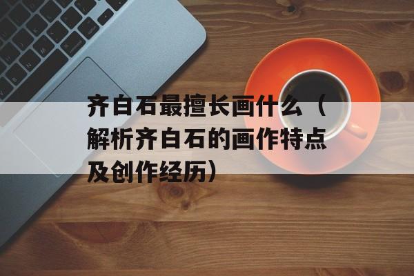 齐白石最擅长画什么（解析齐白石的画作特点及创作经历）-第1张图片-