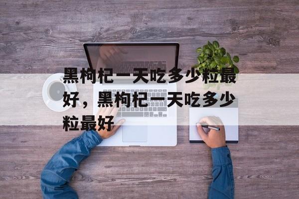 黑枸杞一天吃多少粒最好，黑枸杞一天吃多少粒最好-第1张图片-