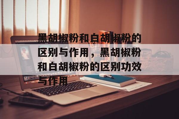 黑胡椒粉和白胡椒粉的区别与作用，黑胡椒粉和白胡椒粉的区别功效与作用-第1张图片-