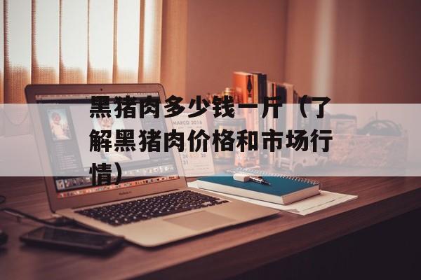 黑猪肉多少钱一斤（了解黑猪肉价格和市场行情）-第1张图片-