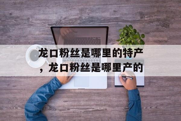 龙口粉丝是哪里的特产，龙口粉丝是哪里产的-第1张图片-