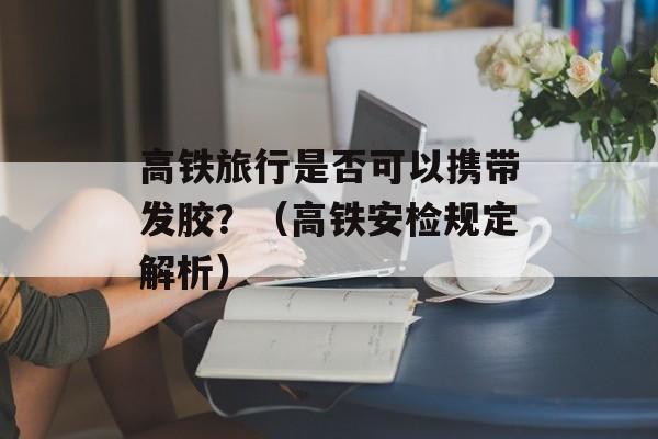 高铁旅行是否可以携带发胶？（高铁安检规定解析）-第1张图片-