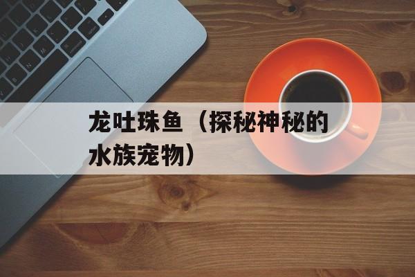 龙吐珠鱼（探秘神秘的水族宠物）-第1张图片-