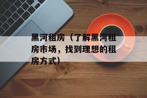 黑河租房（了解黑河租房市场，找到理想的租房方式）-第1张图片-