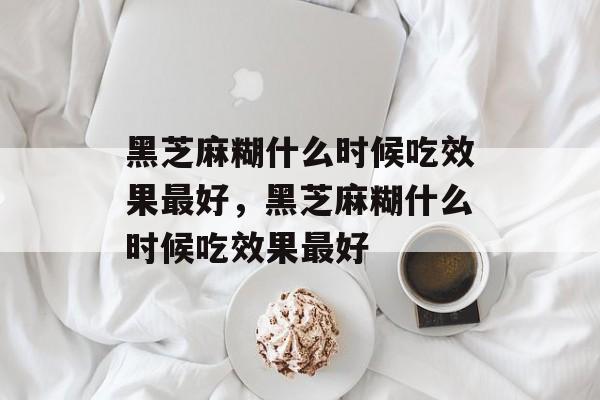 黑芝麻糊什么时候吃效果最好，黑芝麻糊什么时候吃效果最好-第1张图片-
