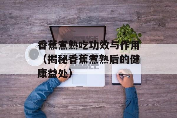 香蕉煮熟吃功效与作用（揭秘香蕉煮熟后的健康益处）-第1张图片-