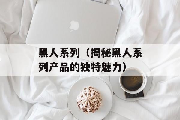 黑人系列（揭秘黑人系列产品的独特魅力）-第1张图片-