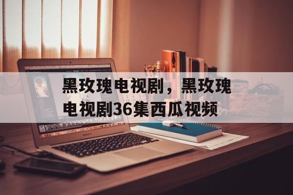 黑玫瑰电视剧，黑玫瑰电视剧36集西瓜视频-第1张图片-