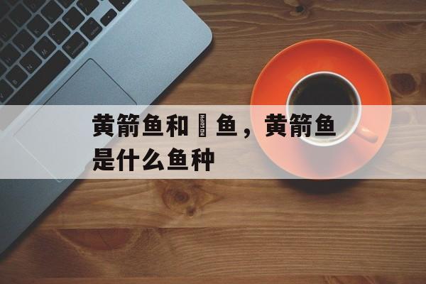 黄箭鱼和鳡鱼，黄箭鱼是什么鱼种-第1张图片-