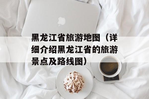 黑龙江省旅游地图（详细介绍黑龙江省的旅游景点及路线图）-第1张图片-
