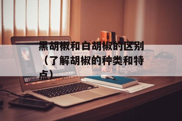 黑胡椒和白胡椒的区别（了解胡椒的种类和特点）-第1张图片-