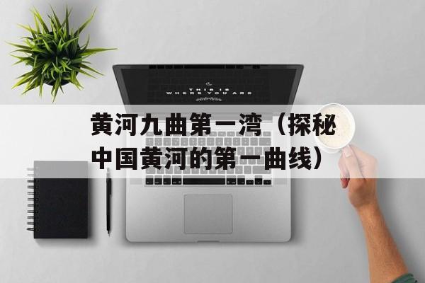 黄河九曲第一湾（探秘中国黄河的第一曲线）-第1张图片-