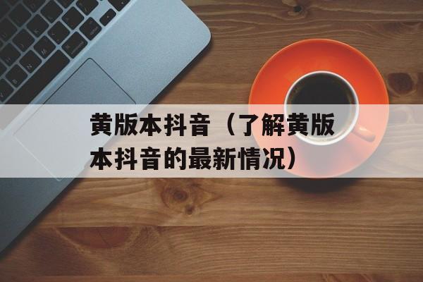 黄版本抖音（了解黄版本抖音的最新情况）-第1张图片-