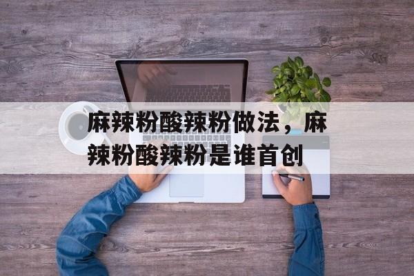 麻辣粉酸辣粉做法，麻辣粉酸辣粉是谁首创-第1张图片-