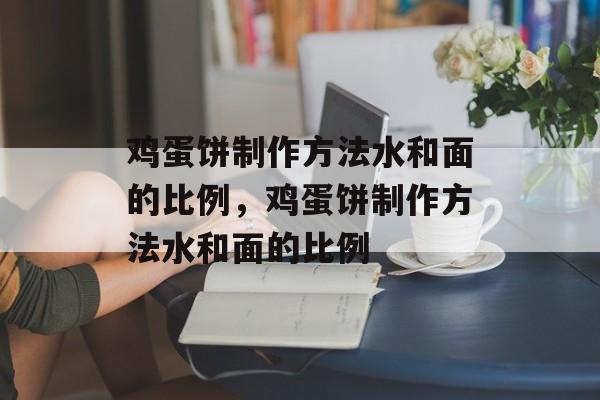 鸡蛋饼制作方法水和面的比例，鸡蛋饼制作方法水和面的比例-第1张图片-