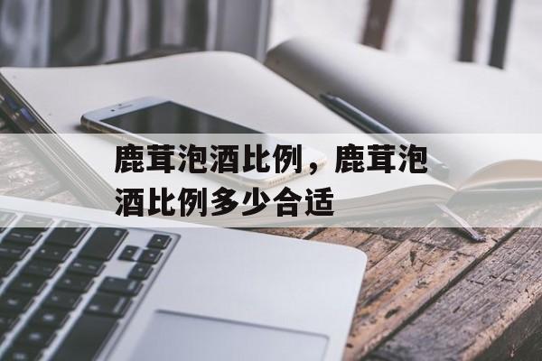 鹿茸泡酒比例，鹿茸泡酒比例多少合适-第1张图片-