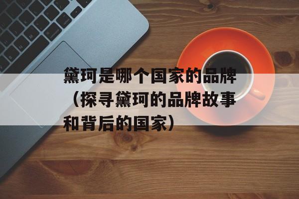 黛珂是哪个国家的品牌（探寻黛珂的品牌故事和背后的国家）-第1张图片-