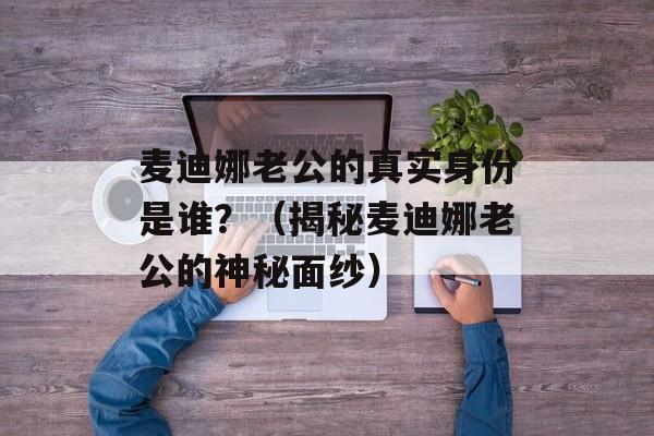 麦迪娜老公的真实身份是谁？（揭秘麦迪娜老公的神秘面纱）-第1张图片-