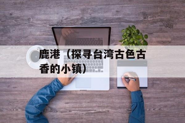 鹿港（探寻台湾古色古香的小镇）-第1张图片-
