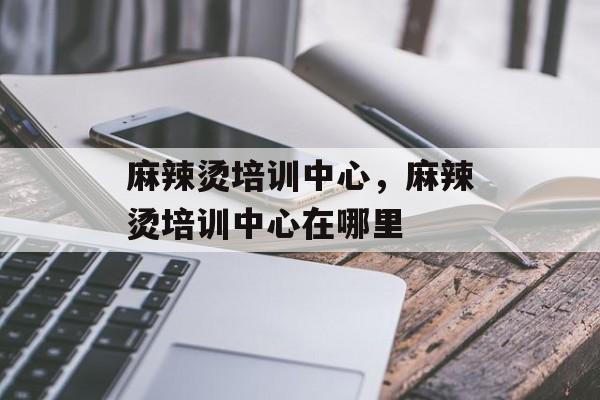 麻辣烫培训中心，麻辣烫培训中心在哪里-第1张图片-