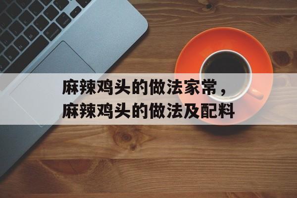 麻辣鸡头的做法家常，麻辣鸡头的做法及配料-第1张图片-