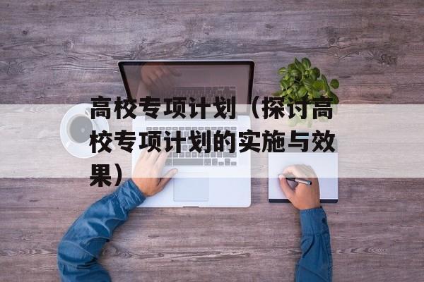 高校专项计划（探讨高校专项计划的实施与效果）-第1张图片-