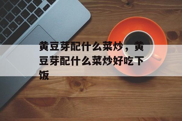 黄豆芽配什么菜炒，黄豆芽配什么菜炒好吃下饭-第1张图片-