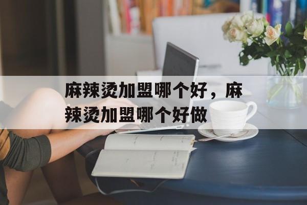 麻辣烫加盟哪个好，麻辣烫加盟哪个好做-第1张图片-