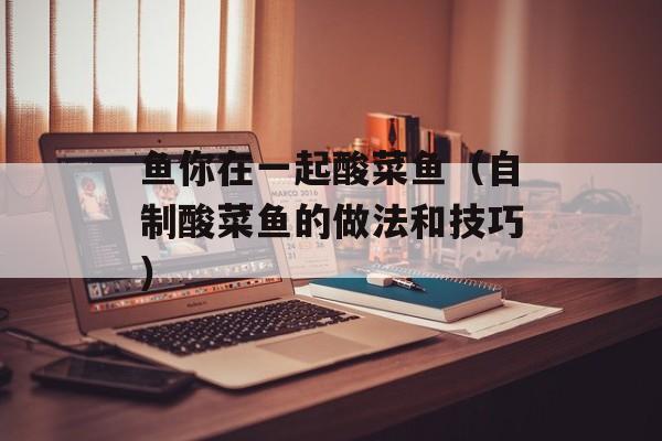 鱼你在一起酸菜鱼（自制酸菜鱼的做法和技巧）-第1张图片-