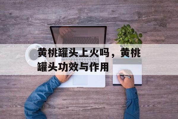 黄桃罐头上火吗，黄桃罐头功效与作用-第1张图片-