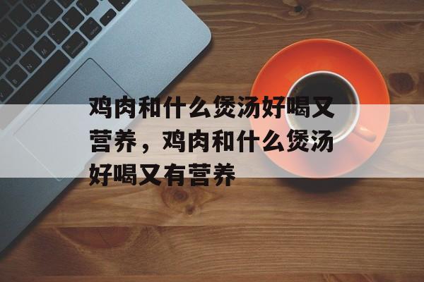 鸡肉和什么煲汤好喝又营养，鸡肉和什么煲汤好喝又有营养-第1张图片-