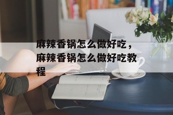 麻辣香锅怎么做好吃，麻辣香锅怎么做好吃教程-第1张图片-