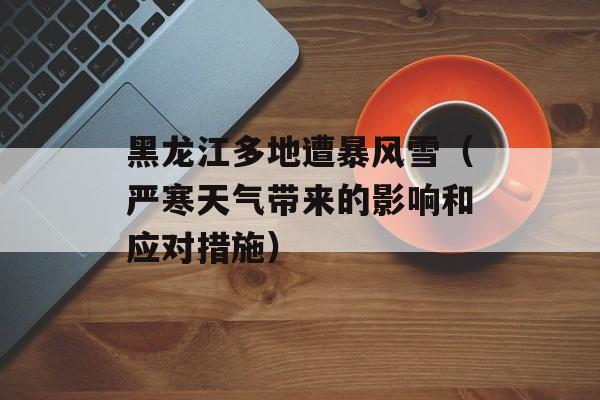 黑龙江多地遭暴风雪（严寒天气带来的影响和应对措施）-第1张图片-