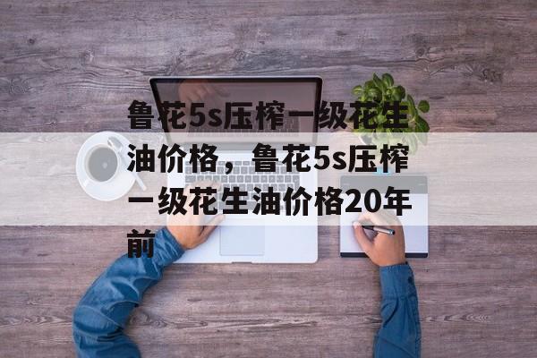 鲁花5s压榨一级花生油价格，鲁花5s压榨一级花生油价格20年前-第1张图片-