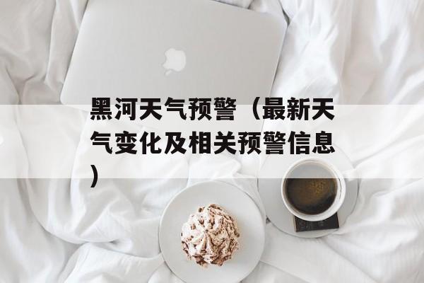 黑河天气预警（最新天气变化及相关预警信息）-第1张图片-