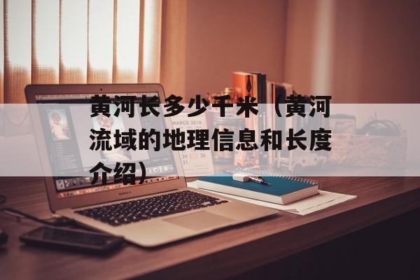 黄河长多少千米（黄河流域的地理信息和长度介绍）-第1张图片-