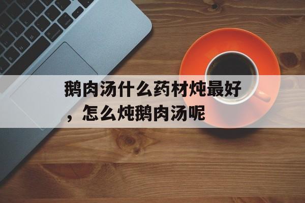 鹅肉汤什么药材炖最好，怎么炖鹅肉汤呢-第1张图片-