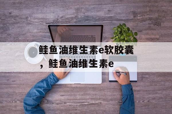 鲑鱼油维生素e软胶囊，鲑鱼油维生素e-第1张图片-