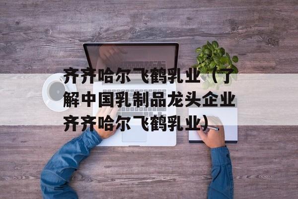 齐齐哈尔飞鹤乳业（了解中国乳制品龙头企业齐齐哈尔飞鹤乳业）-第1张图片-