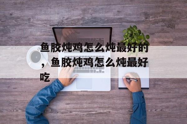 鱼胶炖鸡怎么炖最好的，鱼胶炖鸡怎么炖最好吃-第1张图片-