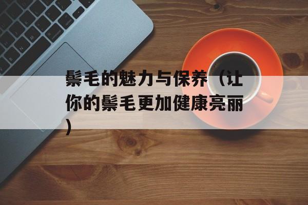 鬃毛的魅力与保养（让你的鬃毛更加健康亮丽）-第1张图片-