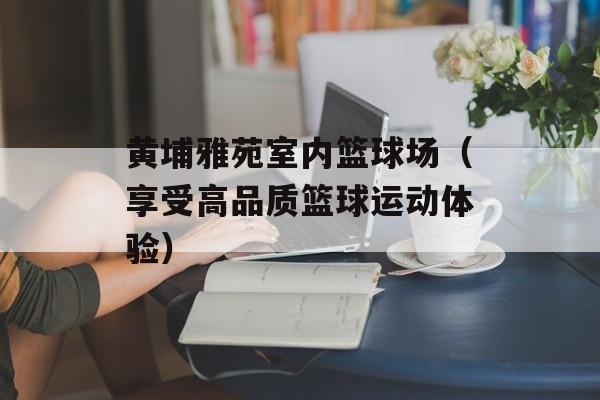 黄埔雅苑室内篮球场（享受高品质篮球运动体验）-第1张图片-