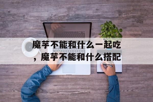 魔芋不能和什么一起吃，魔芋不能和什么搭配-第1张图片-