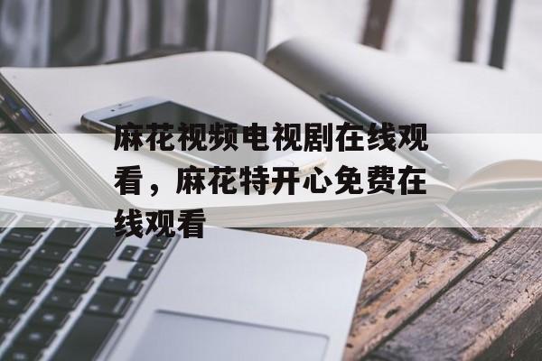 麻花视频电视剧在线观看，麻花特开心免费在线观看-第1张图片-