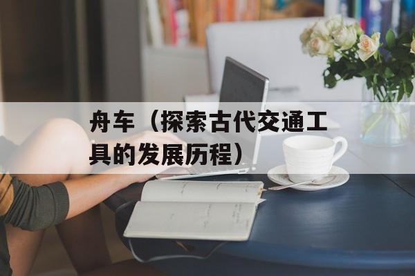 舟车（探索古代交通工具的发展历程）-第1张图片-