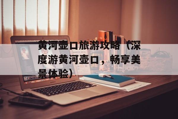 黄河壶口旅游攻略（深度游黄河壶口，畅享美景体验）-第1张图片-