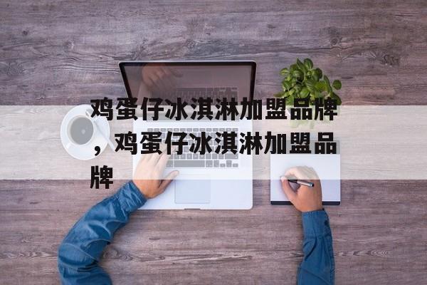 鸡蛋仔冰淇淋加盟品牌，鸡蛋仔冰淇淋加盟品牌-第1张图片-
