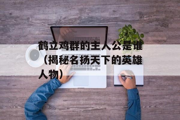鹤立鸡群的主人公是谁（揭秘名扬天下的英雄人物）-第1张图片-