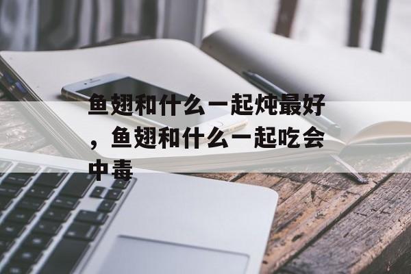 鱼翅和什么一起炖最好，鱼翅和什么一起吃会中毒-第1张图片-