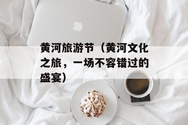 黄河旅游节（黄河文化之旅，一场不容错过的盛宴）-第1张图片-